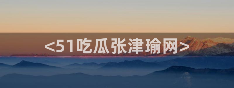 51吃瓜网 张津瑜：<51吃瓜张津瑜网>