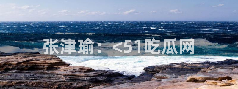 51吃瓜最新吃瓜入口：张津瑜：<51吃瓜网