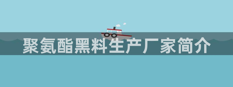 51吃瓜网小鹿酱：聚氨酯黑料生产厂家简介