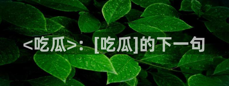 tongrentu8吃瓜吃瓜：<吃瓜>：[吃瓜]的下一句