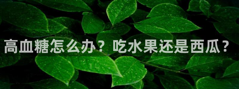 51cgfun吃瓜网 必看大瓜:高血糖怎么办?吃水果还是西瓜?