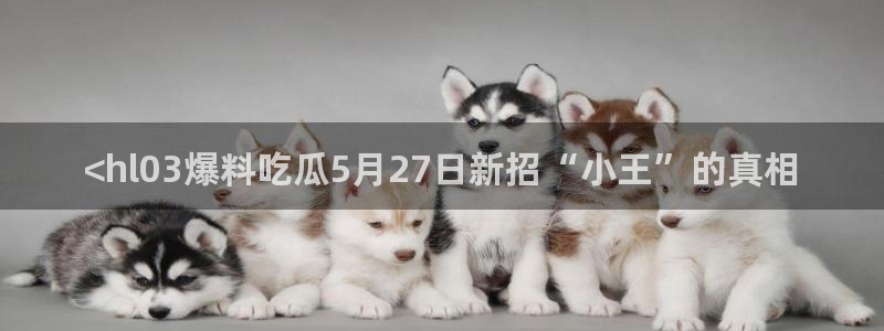 51吃瓜网ccgg：<hl03爆料吃瓜5月27日新招“小王”的真相