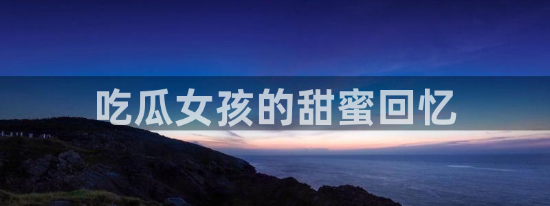 吃瓜小说：吃瓜女孩的甜蜜回忆